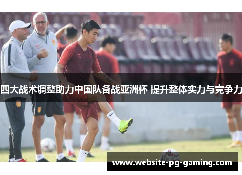 四大战术调整助力中国队备战亚洲杯 提升整体实力与竞争力