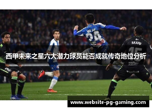 西甲未来之星六大潜力球员能否成就传奇地位分析