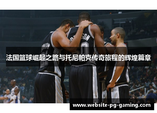 法国篮球崛起之路与托尼帕克传奇旅程的辉煌篇章
