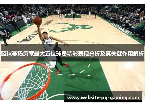 篮球赛场贡献最大五位球员精彩表现分析及其关键作用解析