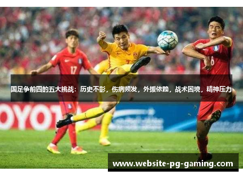 国足争前四的五大挑战：历史不彰，伤病频发，外援依赖，战术困境，精神压力