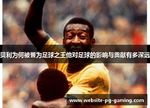 贝利为何被誉为足球之王他对足球的影响与贡献有多深远