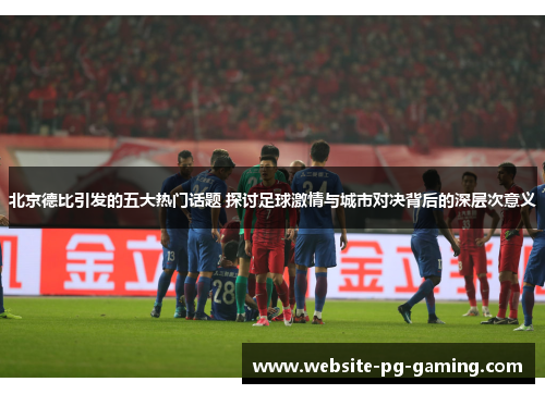 北京德比引发的五大热门话题 探讨足球激情与城市对决背后的深层次意义