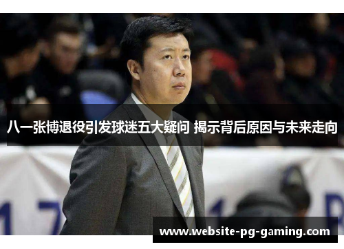 八一张博退役引发球迷五大疑问 揭示背后原因与未来走向