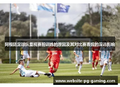 阿根廷足球队重视赛前训练的原因及其对比赛表现的深远影响