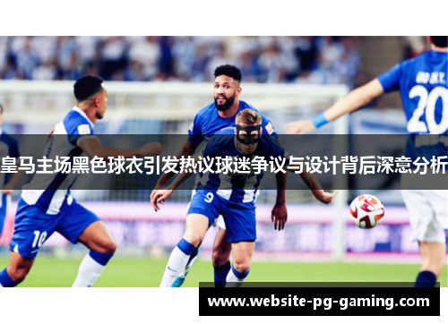 皇马主场黑色球衣引发热议球迷争议与设计背后深意分析
