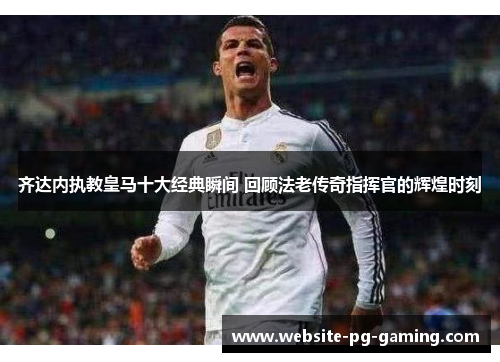 齐达内执教皇马十大经典瞬间 回顾法老传奇指挥官的辉煌时刻