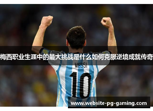 梅西职业生涯中的最大挑战是什么如何克服逆境成就传奇 梅西职业生涯中的最大挑战是什么如何克服逆境成就传奇