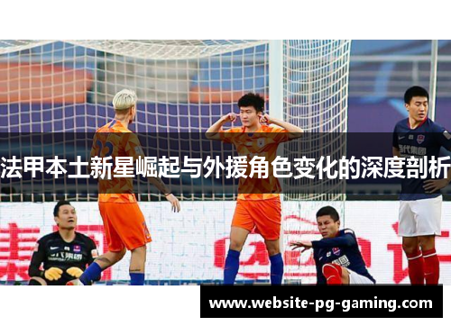 法甲本土新星崛起与外援角色变化的深度剖析 法甲本土新星崛起与外援角色变化的深度剖析