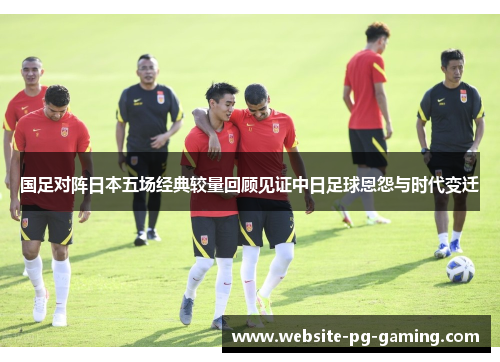 国足对阵日本五场经典较量回顾见证中日足球恩怨与时代变迁 国足对阵日本五场经典较量回顾见证中日足球恩怨与时代变迁