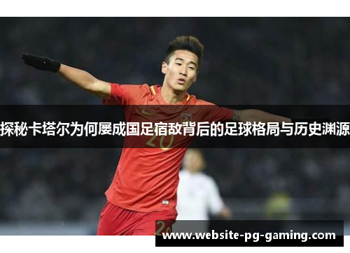 探秘卡塔尔为何屡成国足宿敌背后的足球格局与历史渊源