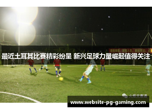 最近土耳其比赛精彩纷呈 新兴足球力量崛起值得关注