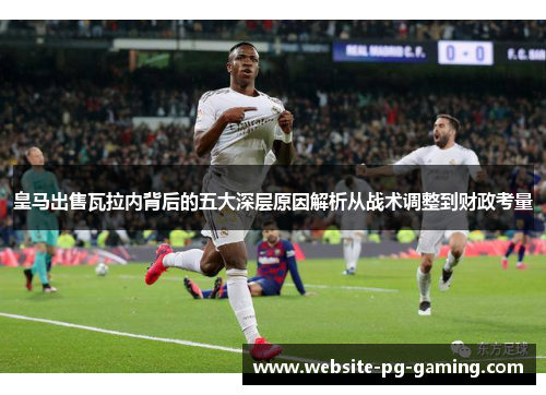 皇马出售瓦拉内背后的五大深层原因解析从战术调整到财政考量 皇马出售瓦拉内背后的五大深层原因解析从战术调整到财政考量