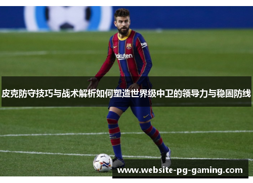 皮克防守技巧与战术解析如何塑造世界级中卫的领导力与稳固防线