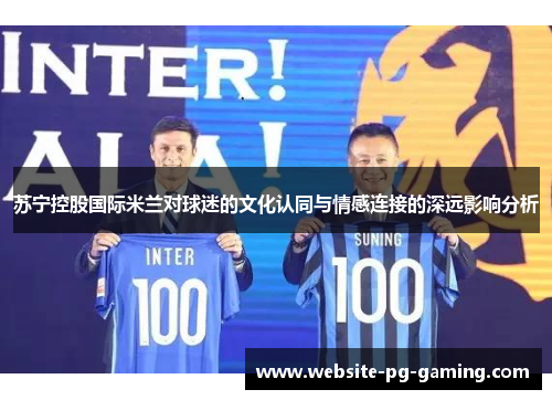苏宁控股国际米兰对球迷的文化认同与情感连接的深远影响分析 苏宁控股国际米兰对球迷的文化认同与情感连接的深远影响分析