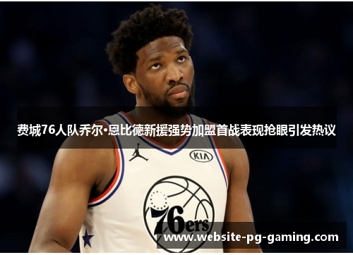 费城76人队乔尔·恩比德新援强势加盟首战表现抢眼引发热议 费城76人队乔尔·恩比德新援强势加盟首战表现抢眼引发热议