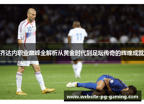 齐达内职业巅峰全解析从黄金时代到足坛传奇的辉煌成就