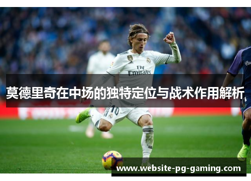 莫德里奇在中场的独特定位与战术作用解析 莫德里奇在中场的独特定位与战术作用解析