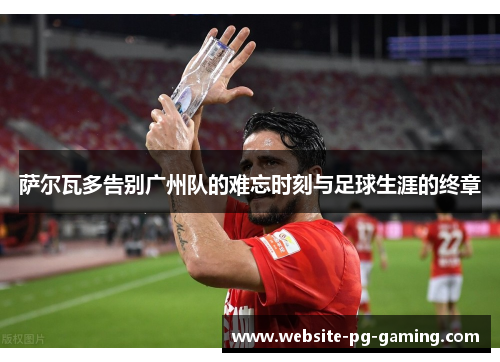 萨尔瓦多告别广州队的难忘时刻与足球生涯的终章