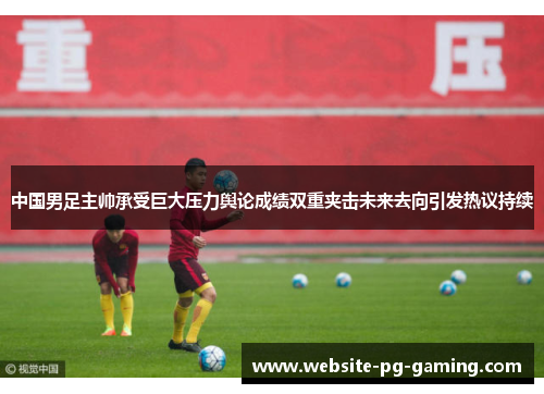 中国男足主帅承受巨大压力舆论成绩双重夹击未来去向引发热议持续