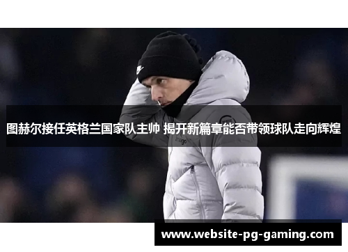 图赫尔接任英格兰国家队主帅 揭开新篇章能否带领球队走向辉煌